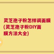 灵芝孢子粉怎样调面膜(灵芝孢子粉DIY面膜方法大全)