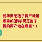 鹊华灵芝孢子粉产地是哪里的(鹊华灵芝孢子粉的原产地在哪里？)