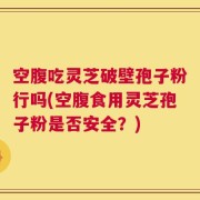 空腹吃灵芝破壁孢子粉行吗(空腹食用灵芝孢子粉是否安全？)