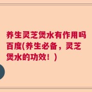 养生灵芝煲水有作用吗百度(养生必备，灵芝煲水的功效！)