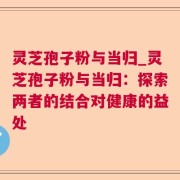 灵芝孢子粉与当归_灵芝孢子粉与当归：探索两者的结合对健康的益处