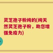 灵芝孢子粉纯的(纯天然灵芝孢子粉，助您增强免疫力)