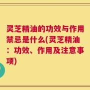 灵芝精油的功效与作用禁忌是什么(灵芝精油：功效、作用及注意事项)