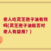 老人吃灵芝孢子油有效吗(灵芝孢子油能否对老人有益用？)