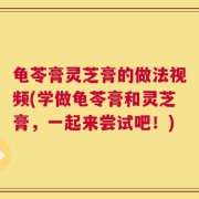 龟苓膏灵芝膏的做法视频(学做龟苓膏和灵芝膏，一起来尝试吧！)