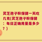 灵芝孢子粉保健一天吃几克(灵芝孢子粉保健：每日正确用量是多少？)