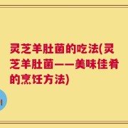 灵芝羊肚菌的吃法(灵芝羊肚菌——美味佳肴的烹饪方法)
