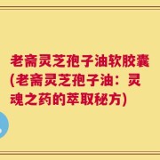 老斋灵芝孢子油软胶囊(老斋灵芝孢子油：灵魂之药的萃取秘方)