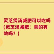 灵芝煲汤减肥可以吃吗(灵芝汤减肥：真的有效吗？)