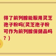 得了前列腺能服用灵芝孢子粉吗(灵芝孢子粉可作为前列腺保健品吗？)