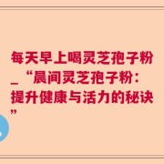 每天早上喝灵芝孢子粉_“晨间灵芝孢子粉：提升健康与活力的秘诀”