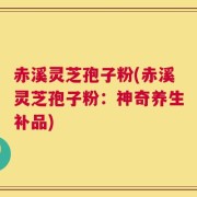 赤溪灵芝孢子粉(赤溪灵芝孢子粉：神奇养生补品)