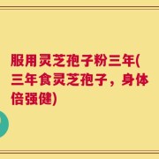 服用灵芝孢子粉三年(三年食灵芝孢子，身体倍强健)