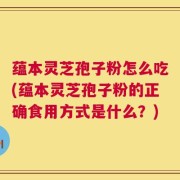 蕴本灵芝孢子粉怎么吃(蕴本灵芝孢子粉的正确食用方式是什么？)