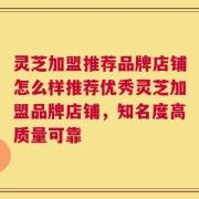 灵芝加盟推荐品牌店铺怎么样推荐优秀灵芝加盟品牌店铺，知名度高质量可靠