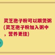 灵芝孢子粉可以跟煲粥(灵芝孢子粉加入粥中，营养更佳)