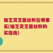 瑞芝灵芝菌丝粉在哪里买(瑞芝灵芝菌丝粉购买指南)