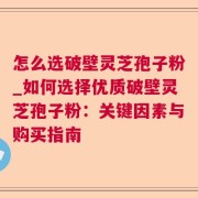 怎么选破壁灵芝孢子粉_如何选择优质破壁灵芝孢子粉：关键因素与购买指南