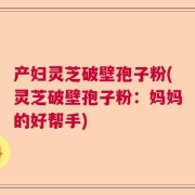 产妇灵芝破壁孢子粉(灵芝破壁孢子粉：妈妈的好帮手)