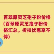 百翠原灵芝孢子粉价格(百翠原灵芝孢子粉价格汇总，折扣优惠享不停)
