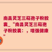 南昌灵芝三萜孢子粉胶囊_“南昌灵芝三萜孢子粉胶囊：，增强健康”