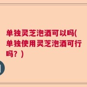 单独灵芝泡酒可以吗(单独使用灵芝泡酒可行吗？)