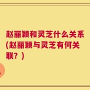 赵丽颖和灵芝什么关系(赵丽颖与灵芝有何关联？)