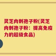 灵芝肉刺孢子粉(灵芝肉刺孢子粉：提高免疫力的超级食品)