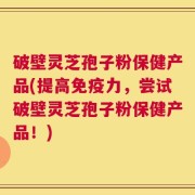 破壁灵芝孢子粉保健产品(提高免疫力，尝试破壁灵芝孢子粉保健产品！)