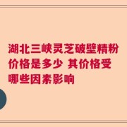 湖北三峡灵芝破壁精粉价格是多少 其价格受哪些因素影响