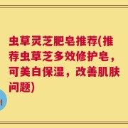 虫草灵芝肥皂推荐(推荐虫草芝多效修护皂，可美白保湿，改善肌肤问题)