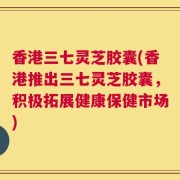 香港三七灵芝胶囊(香港推出三七灵芝胶囊，积极拓展健康保健市场)
