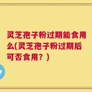 灵芝孢子粉过期能食用么(灵芝孢子粉过期后可否食用？)
