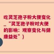 吃灵芝孢子粉大便变化_“灵芝孢子粉对大便的影响：观察变化与健康益处”)