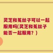 灵芝和菟丝子可以一起服用吗(灵芝和菟丝子能否一起服用？)