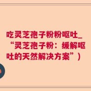 吃灵芝孢子粉粉呕吐_“灵芝孢子粉：缓解呕吐的天然解决方案”)