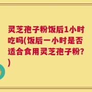灵芝孢子粉饭后1小时吃吗(饭后一小时是否适合食用灵芝孢子粉？)