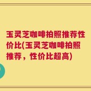 玉灵芝咖啡拍照推荐性价比(玉灵芝咖啡拍照推荐，性价比超高)