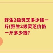 野生2级灵芝多少钱一斤(野生2级灵芝价格一斤多少钱？