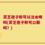 灵芝孢子粉可以注水喝吗(灵芝孢子粉可口服吗？)