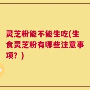 灵芝粉能不能生吃(生食灵芝粉有哪些注意事项？)