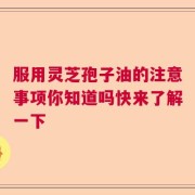服用灵芝孢子油的注意事项你知道吗快来了解一下