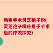 动完手术灵芝孢子粉(灵芝孢子粉应用于手术后的疗效探究)
