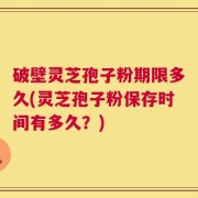 破壁灵芝孢子粉期限多久(灵芝孢子粉保存时间有多久？)