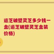 运芝破壁灵芝多少钱一盒(运芝破壁灵芝盒装价格)