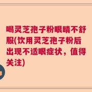 喝灵芝孢子粉眼睛不舒服(饮用灵芝孢子粉后出现不适眼症状，值得关注)