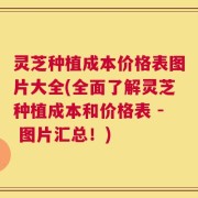灵芝种植成本价格表图片大全(全面了解灵芝种植成本和价格表 - 图片汇总！)