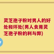 灵芝孢子粉对男人的好处和坏处(男人食用灵芝孢子粉的利与弊)