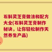 石斛灵芝膏做法和配方大全(石斛灵芝膏制作秘诀，让你轻松制作天然养生产品)