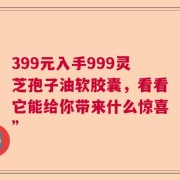 399元入手999灵芝孢子油软胶囊，看看它能给你带来什么惊喜”